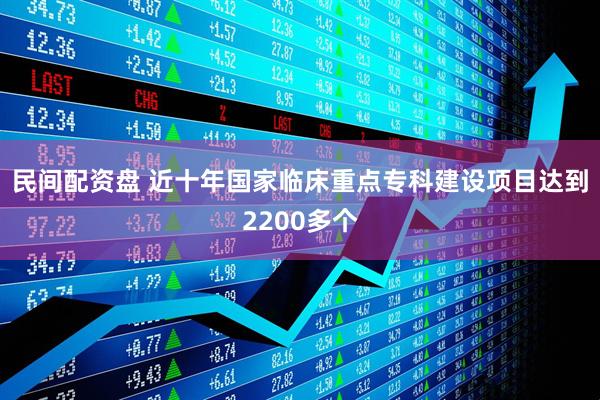 民间配资盘 近十年国家临床重点专科建设项目达到2200多个