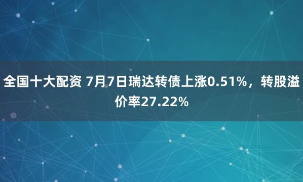全国十大配资 7月7日瑞达转债上涨0.51%，转股溢价率27.22%
