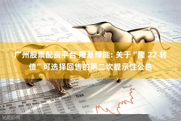 广州股票配资平台 隆基绿能: 关于“隆 22 转债”可选择回售的第二次提示性公告