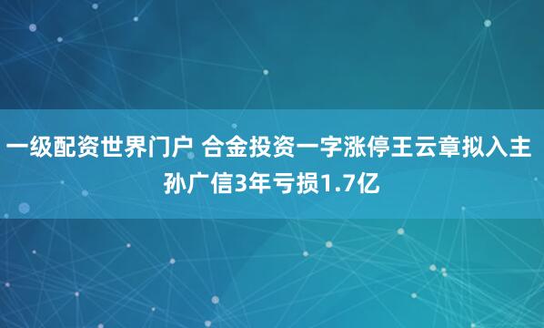 一级配资世界门户 合金投资一字涨停王云章拟入主 孙广信3年亏损1.7亿