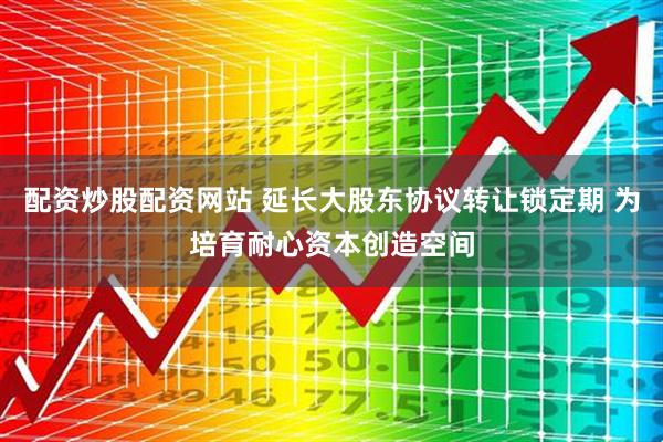 配资炒股配资网站 延长大股东协议转让锁定期 为培育耐心资本创造空间