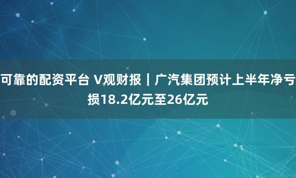 可靠的配资平台 V观财报｜广汽集团预计上半年净亏损18.2亿元至26亿元