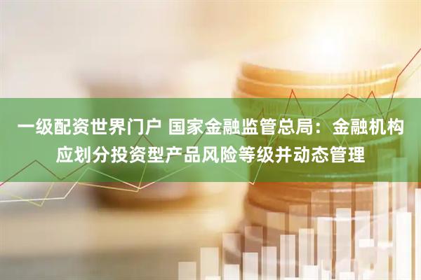 一级配资世界门户 国家金融监管总局：金融机构应划分投资型产品风险等级并动态管理