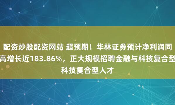 配资炒股配资网站 超预期！华林证券预计净利润同比最高增长近183.86%，正大规模招聘金融与科技复合型人才