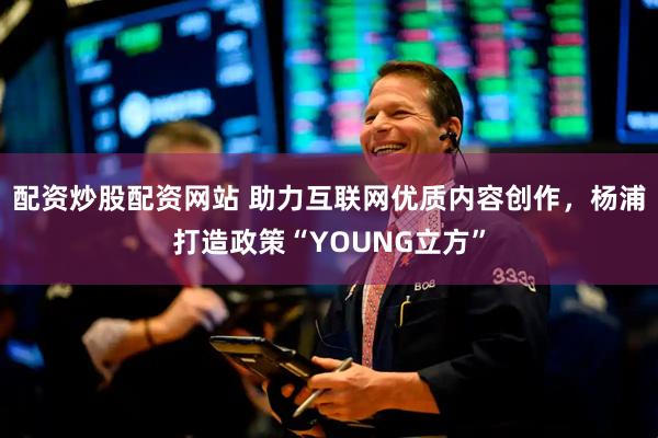 配资炒股配资网站 助力互联网优质内容创作，杨浦打造政策“YOUNG立方”