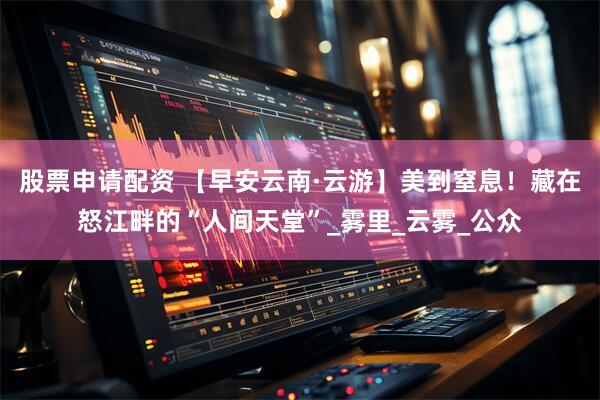 股票申请配资 【早安云南·云游】美到窒息！藏在怒江畔的“人间天堂”_雾里_云雾_公众