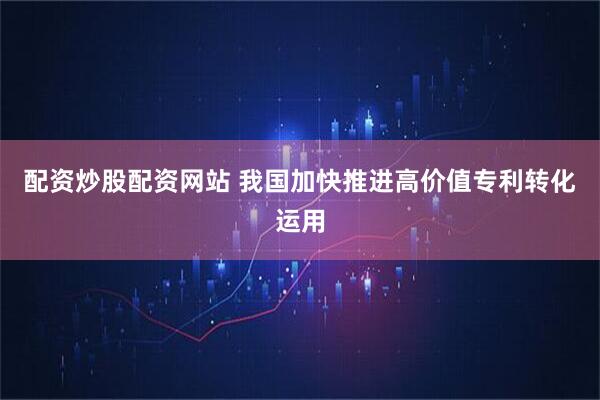 配资炒股配资网站 我国加快推进高价值专利转化运用