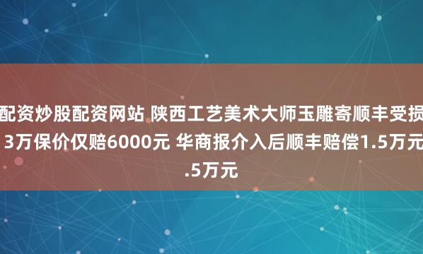 配资炒股配资网站 陕西工艺美术大师玉雕寄顺丰受损 3万保价仅赔6000元 华商报介入后顺丰赔偿1.5万元