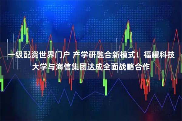一级配资世界门户 产学研融合新模式！福耀科技大学与海信集团达成全面战略合作