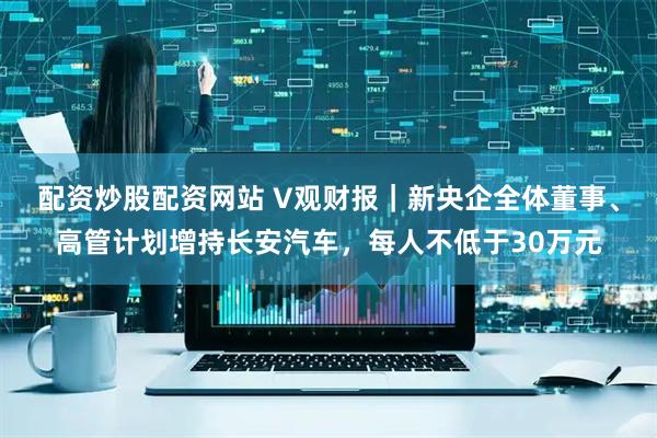 配资炒股配资网站 V观财报｜新央企全体董事、高管计划增持长安汽车，每人不低于30万元