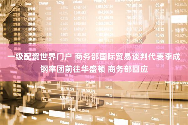 一级配资世界门户 商务部国际贸易谈判代表李成钢率团前往华盛顿 商务部回应