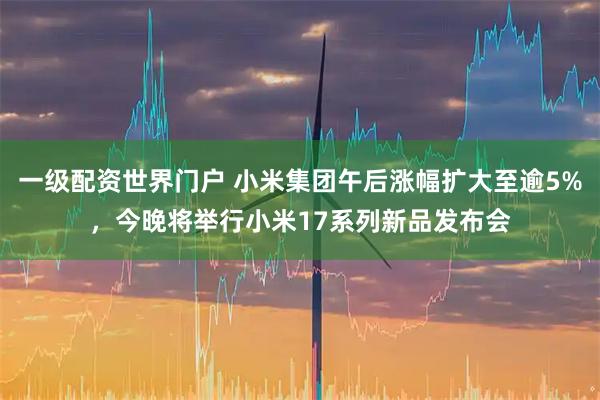 一级配资世界门户 小米集团午后涨幅扩大至逾5%，今晚将举行小米17系列新品发布会
