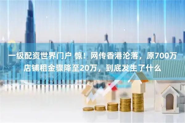 一级配资世界门户 惊！网传香港沦落，原700万店铺租金骤降至20万，到底发生了什么