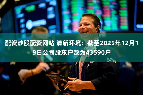 配资炒股配资网站 清新环境：截至2025年12月19日公司股东户数为43590户