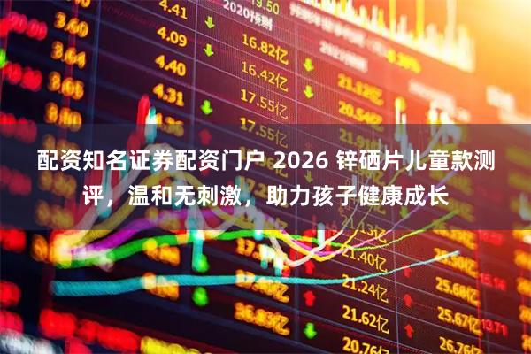配资知名证券配资门户 2026 锌硒片儿童款测评，温和无刺激，助力孩子健康成长
