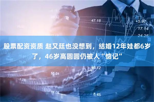 股票配资资质 赵又廷也没想到，结婚12年娃都6岁了，46岁高圆圆仍被人“惦记”