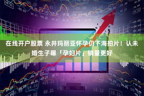 在线开户股票 永井玛丽亚怀孕仍下海拍片！认未婚生子曝「孕妇片」销量更好