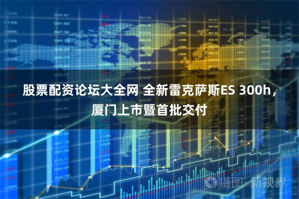 股票配资论坛大全网 全新雷克萨斯ES 300h，厦门上市暨首批交付