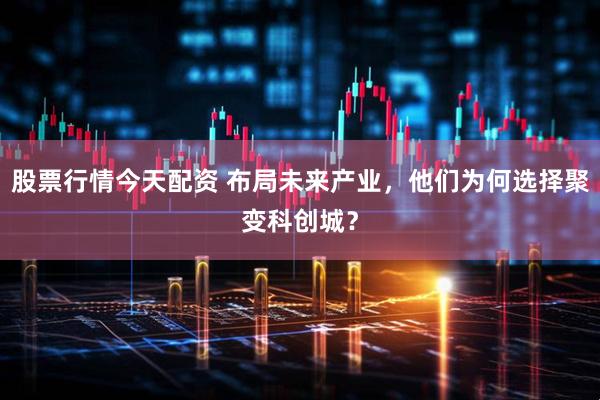 股票行情今天配资 布局未来产业，他们为何选择聚变科创城？